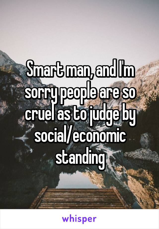 Smart man, and I'm sorry people are so cruel as to judge by social/economic standing