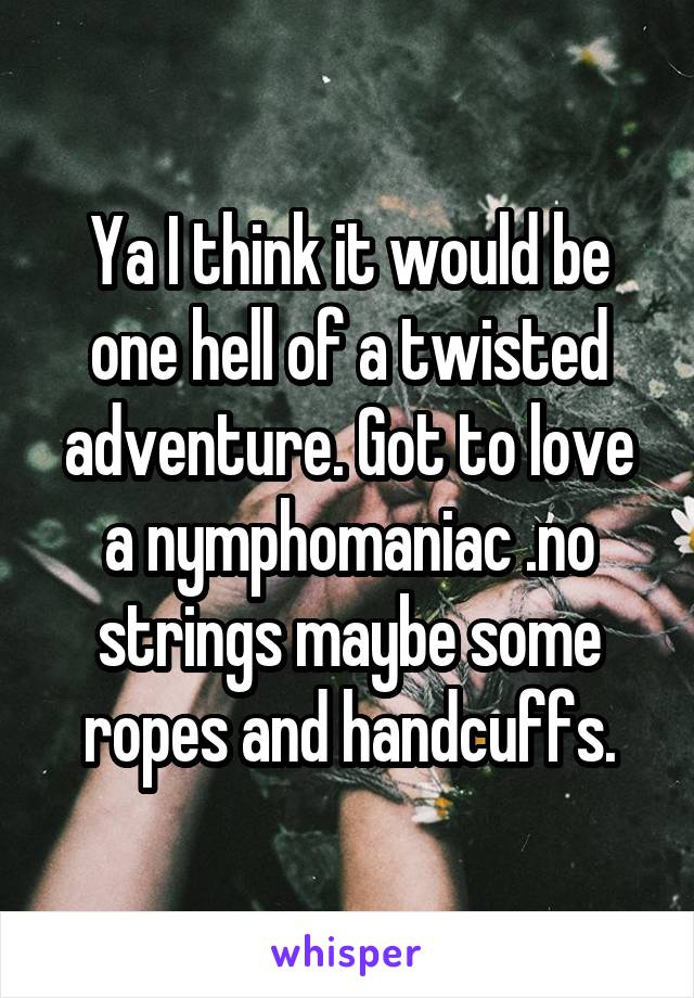 Ya I think it would be one hell of a twisted adventure. Got to love a nymphomaniac .no strings maybe some ropes and handcuffs.
