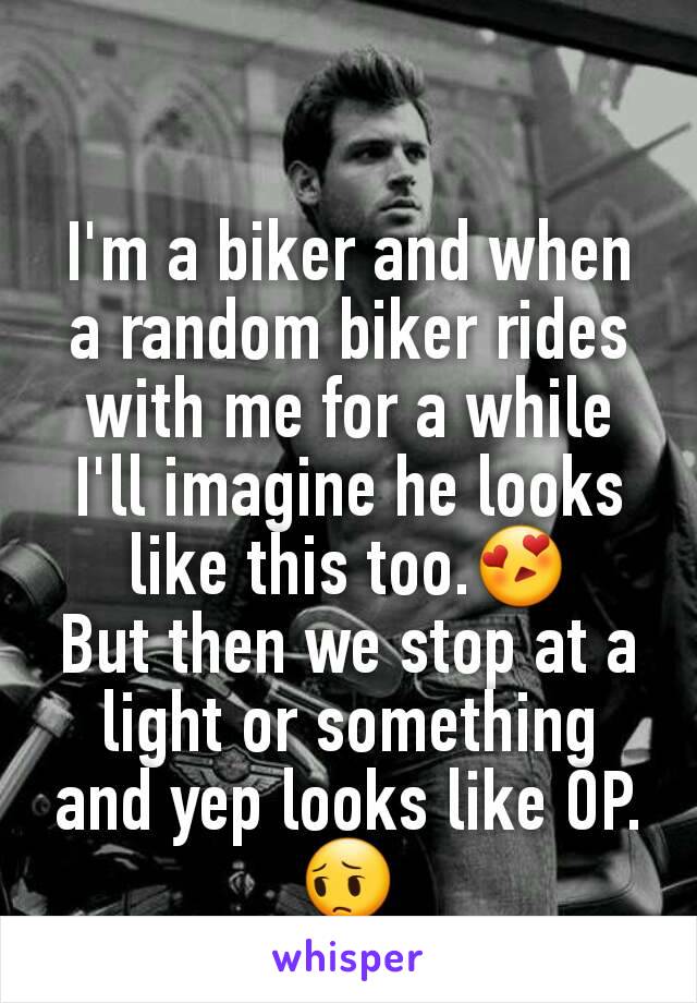 I'm a biker and when a random biker rides with me for a while I'll imagine he looks like this too.😍
But then we stop at a light or something and yep looks like OP.😔