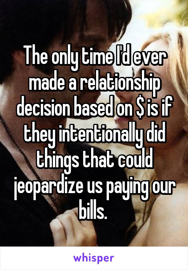 The only time I'd ever made a relationship decision based on $ is if they intentionally did things that could jeopardize us paying our bills. 