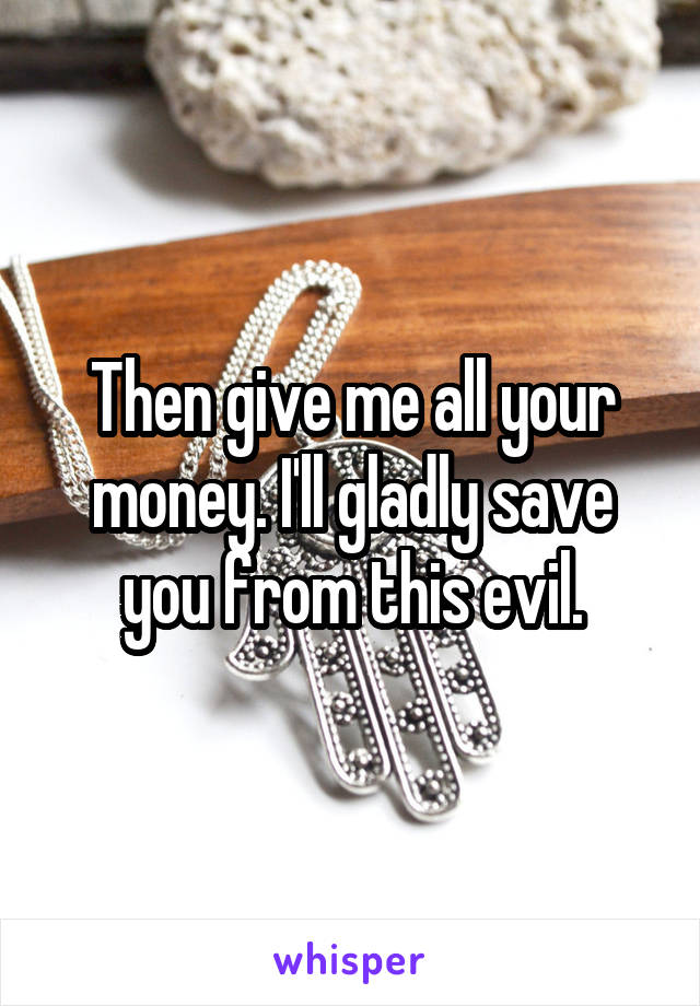 Then give me all your money. I'll gladly save you from this evil.