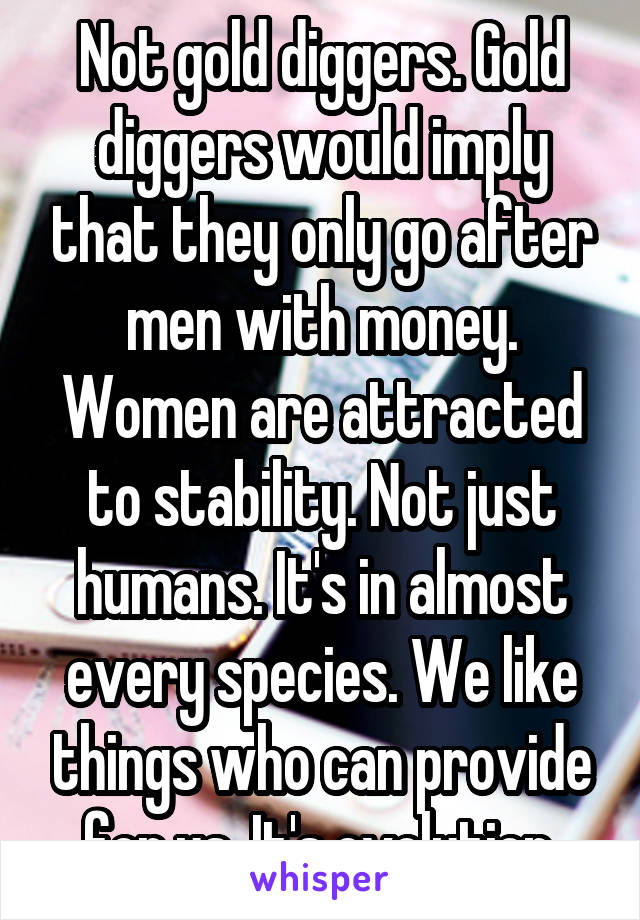 Not gold diggers. Gold diggers would imply that they only go after men with money. Women are attracted to stability. Not just humans. It's in almost every species. We like things who can provide for us. It's evolution.