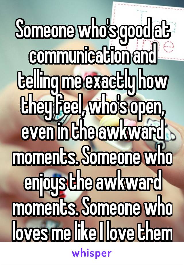 Someone who's good at communication and telling me exactly how they feel, who's open, even in the awkward moments. Someone who enjoys the awkward moments. Someone who loves me like I love them
