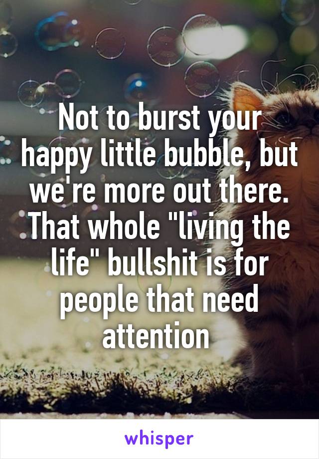 Not to burst your happy little bubble, but we're more out there.
That whole "living the life" bullshit is for people that need attention 