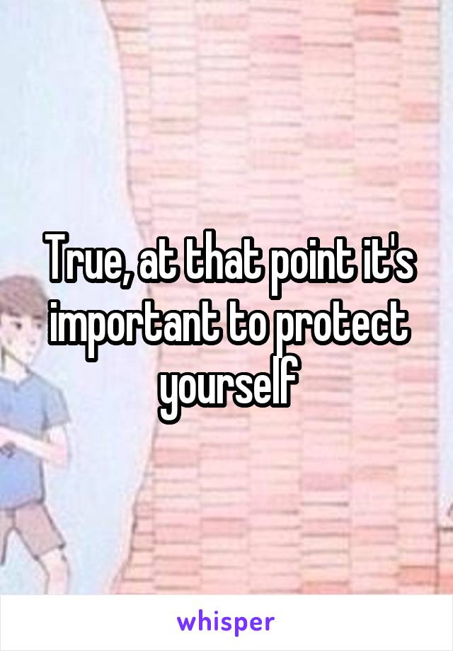 True, at that point it's important to protect yourself