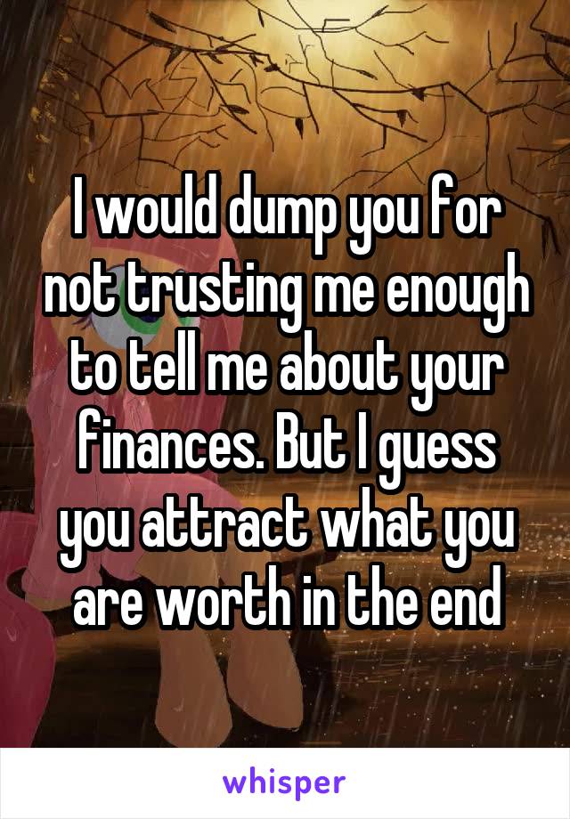 I would dump you for not trusting me enough to tell me about your finances. But I guess you attract what you are worth in the end