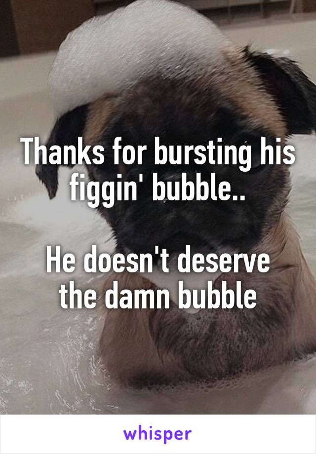 Thanks for bursting his figgin' bubble..

He doesn't deserve the damn bubble