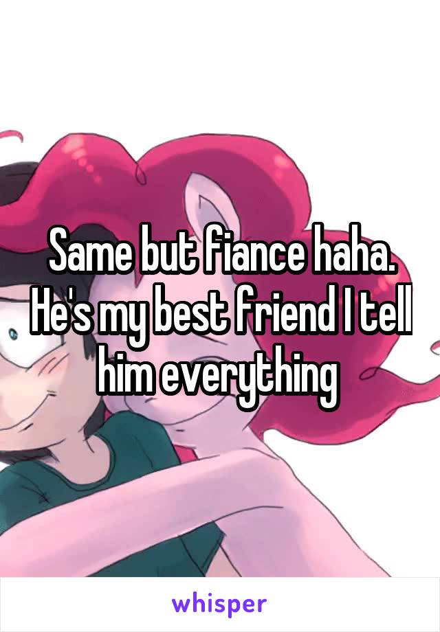 Same but fiance haha. He's my best friend I tell him everything 