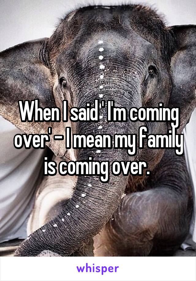 When I said ' I'm coming over' - I mean my family is coming over. 