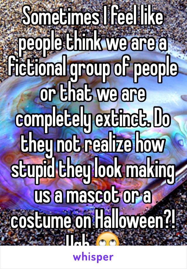 Sometimes I feel like people think we are a fictional group of people or that we are completely extinct. Do they not realize how stupid they look making us a mascot or a costume on Halloween?! Ugh 🙄
