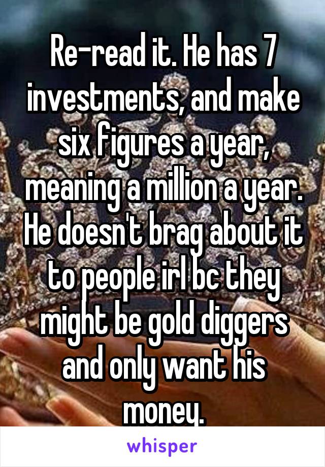 Re-read it. He has 7 investments, and make six figures a year, meaning a million a year. He doesn't brag about it to people irl bc they might be gold diggers and only want his money.