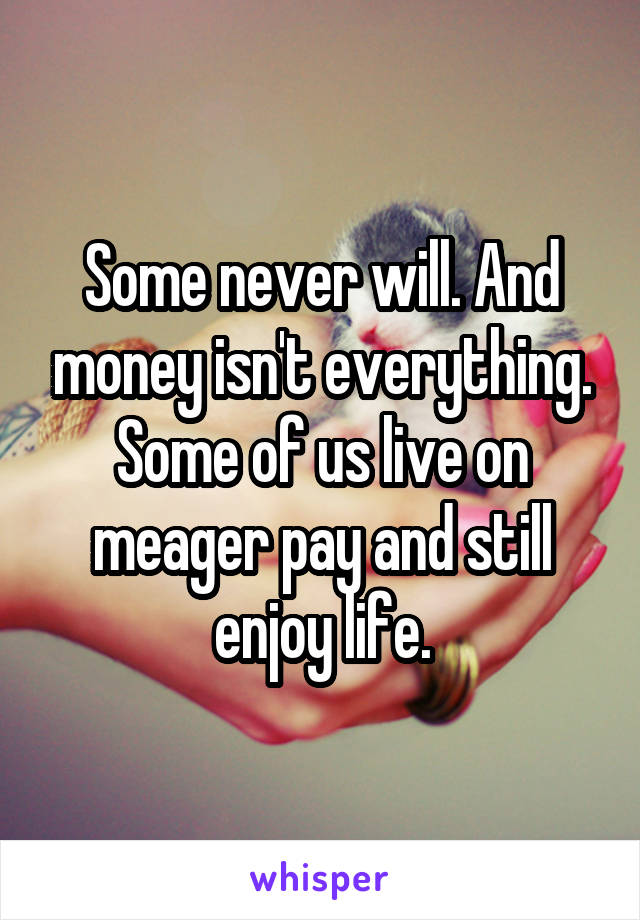 Some never will. And money isn't everything. Some of us live on meager pay and still enjoy life.