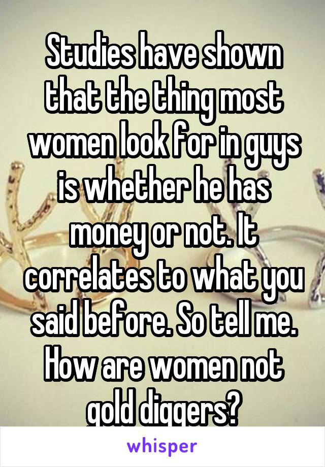 Studies have shown that the thing most women look for in guys is whether he has money or not. It correlates to what you said before. So tell me. How are women not gold diggers?