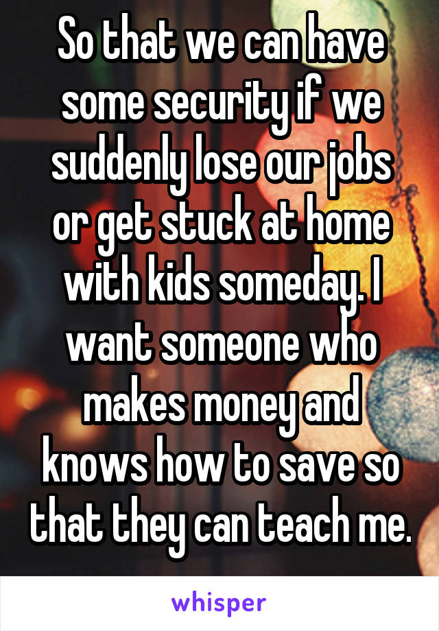 So that we can have some security if we suddenly lose our jobs or get stuck at home with kids someday. I want someone who makes money and knows how to save so that they can teach me. 