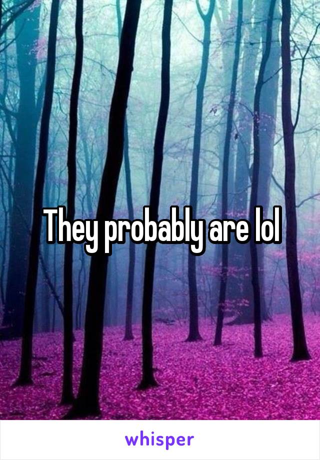 They probably are lol