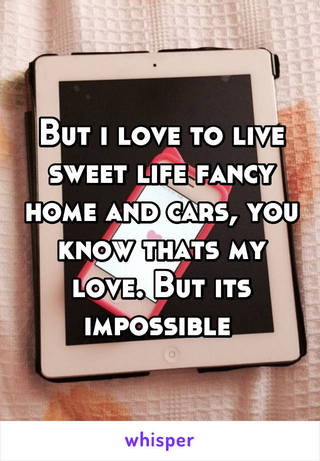 But i love to live sweet life fancy home and cars, you know thats my love. But its impossible 