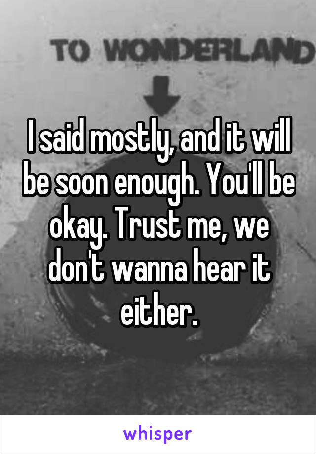 I said mostly, and it will be soon enough. You'll be okay. Trust me, we don't wanna hear it either.