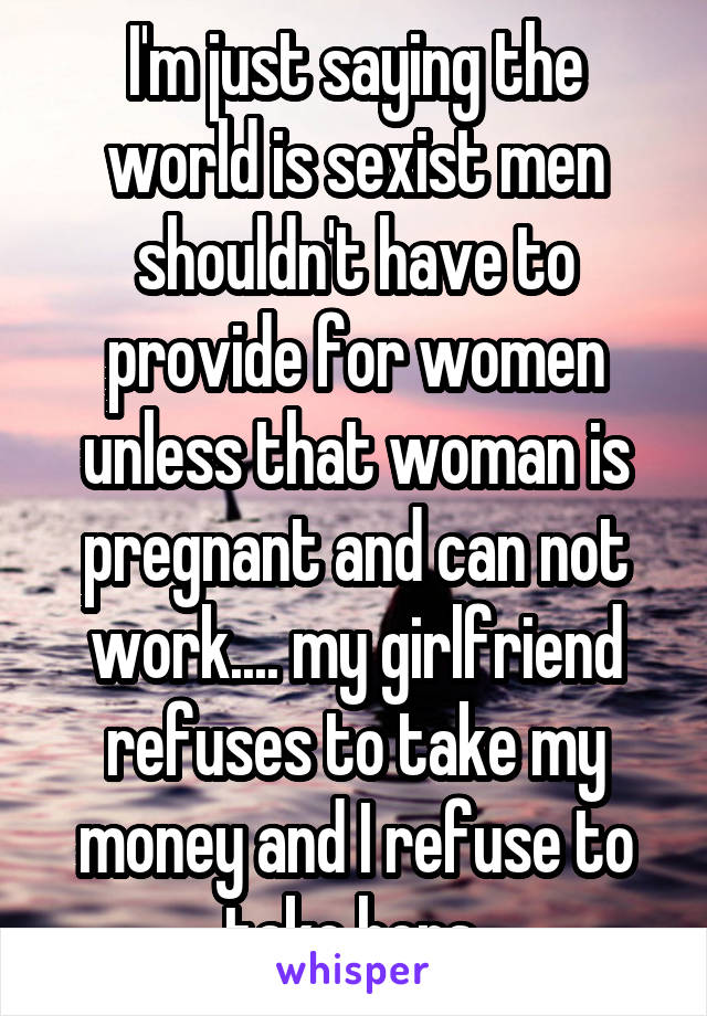 I'm just saying the world is sexist men shouldn't have to provide for women unless that woman is pregnant and can not work.... my girlfriend refuses to take my money and I refuse to take hers 