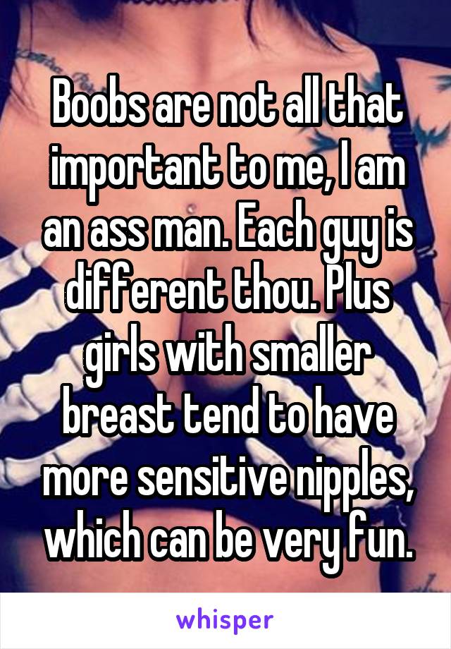 Boobs are not all that important to me, I am an ass man. Each guy is different thou. Plus girls with smaller breast tend to have more sensitive nipples, which can be very fun.