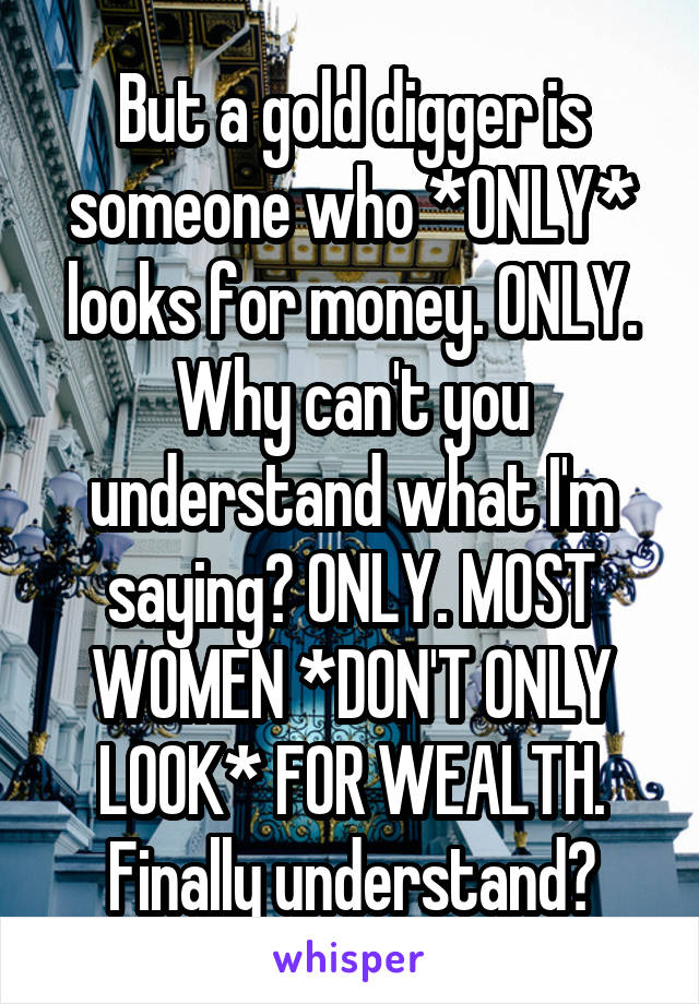 But a gold digger is someone who *ONLY* looks for money. ONLY. Why can't you understand what I'm saying? ONLY. MOST WOMEN *DON'T ONLY LOOK* FOR WEALTH. Finally understand?