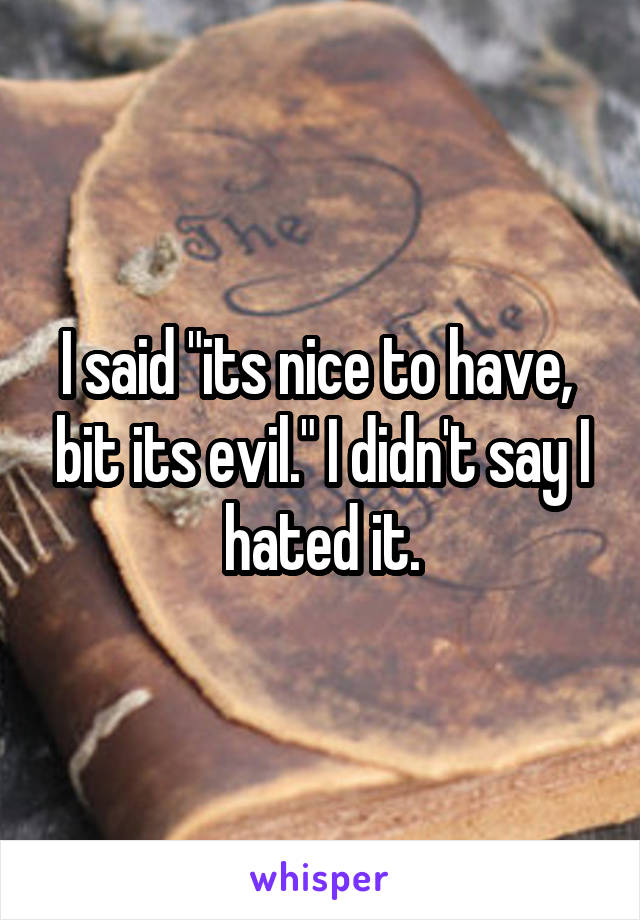 I said "its nice to have,  bit its evil." I didn't say I hated it.