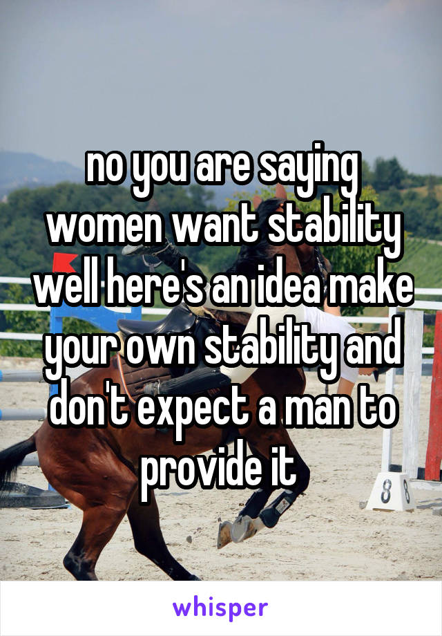 no you are saying women want stability well here's an idea make your own stability and don't expect a man to provide it 