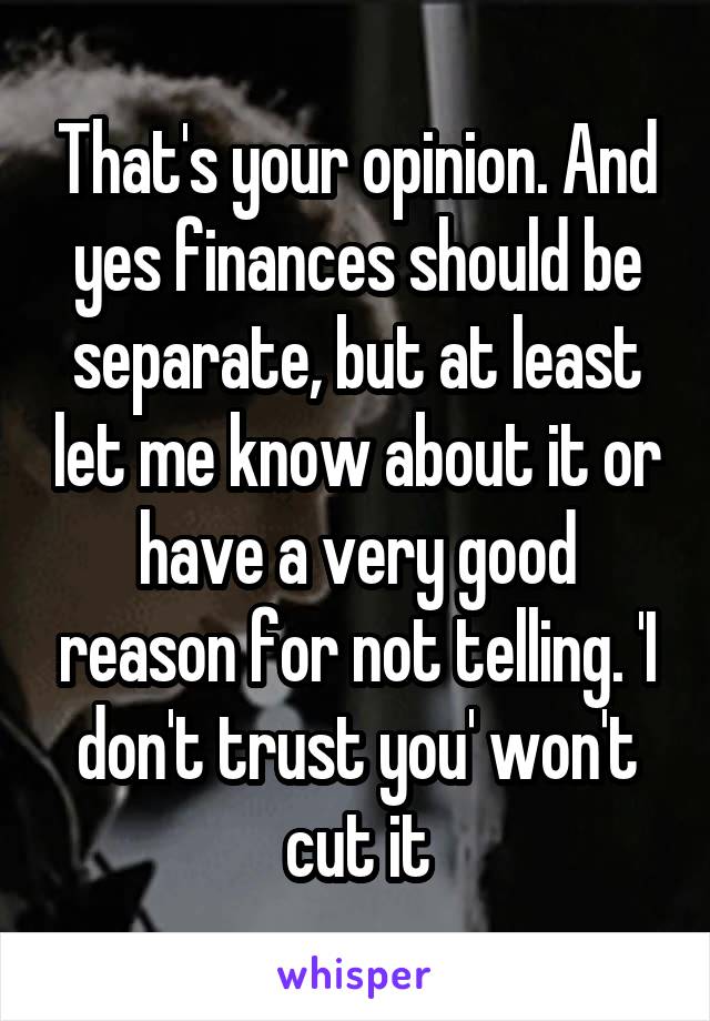 That's your opinion. And yes finances should be separate, but at least let me know about it or have a very good reason for not telling. 'I don't trust you' won't cut it