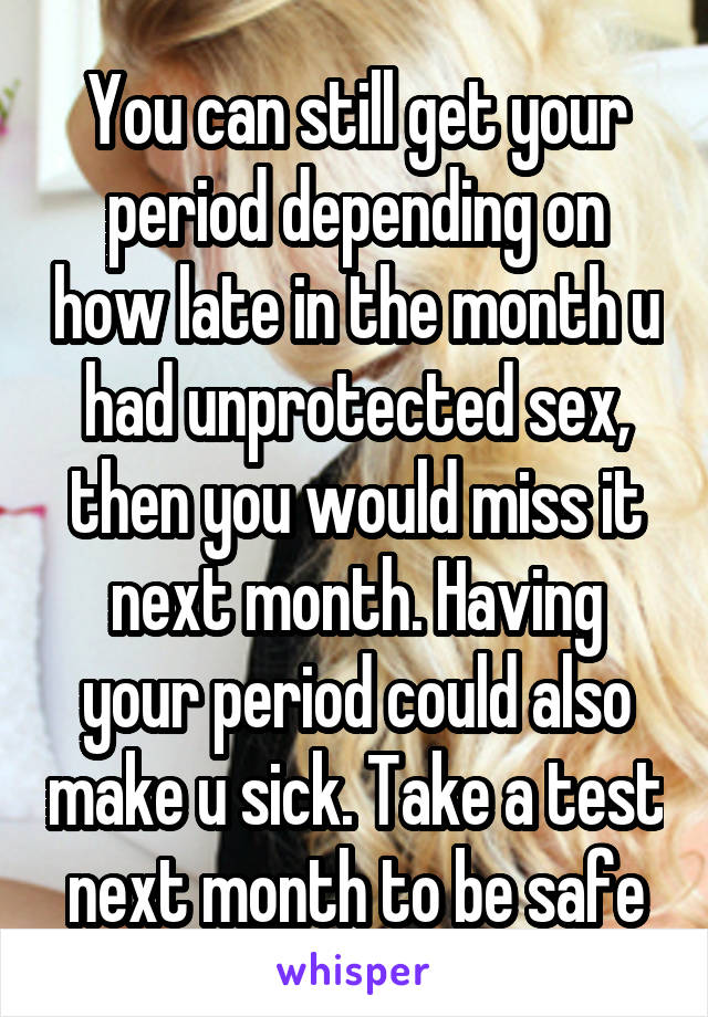 You can still get your period depending on how late in the month u had unprotected sex, then you would miss it next month. Having your period could also make u sick. Take a test next month to be safe