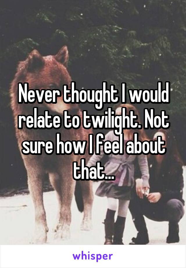 Never thought I would relate to twilight. Not sure how I feel about that...