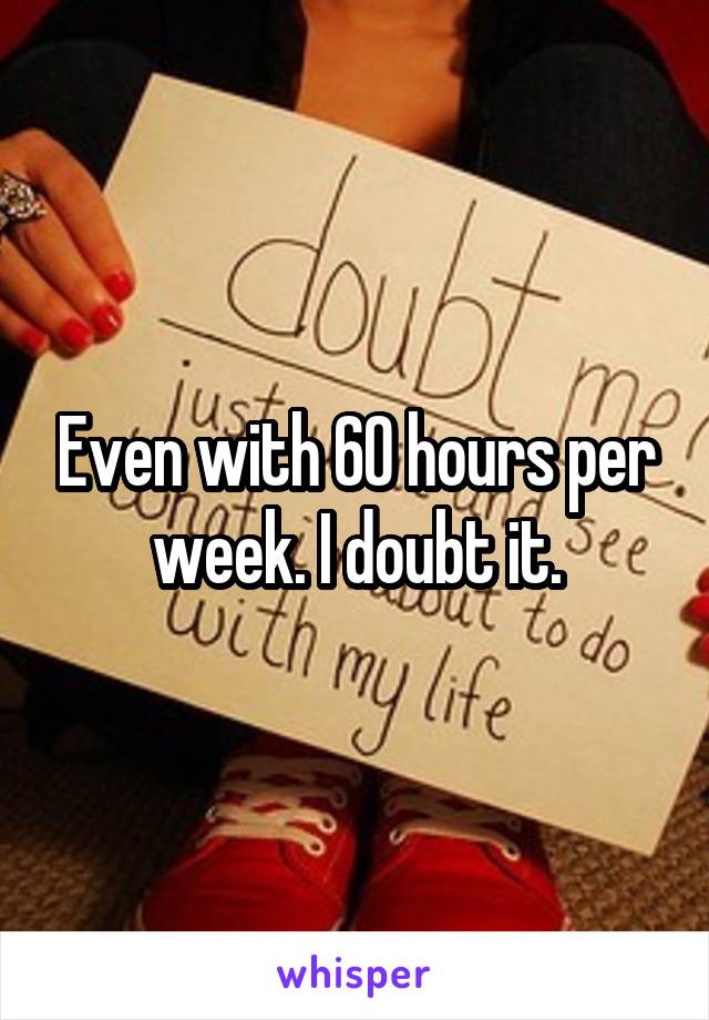 Even with 60 hours per week. I doubt it.