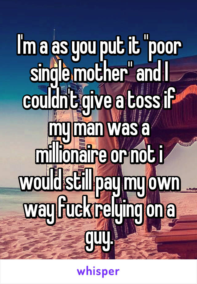 I'm a as you put it "poor single mother" and I couldn't give a toss if my man was a millionaire or not i would still pay my own way fuck relying on a guy.