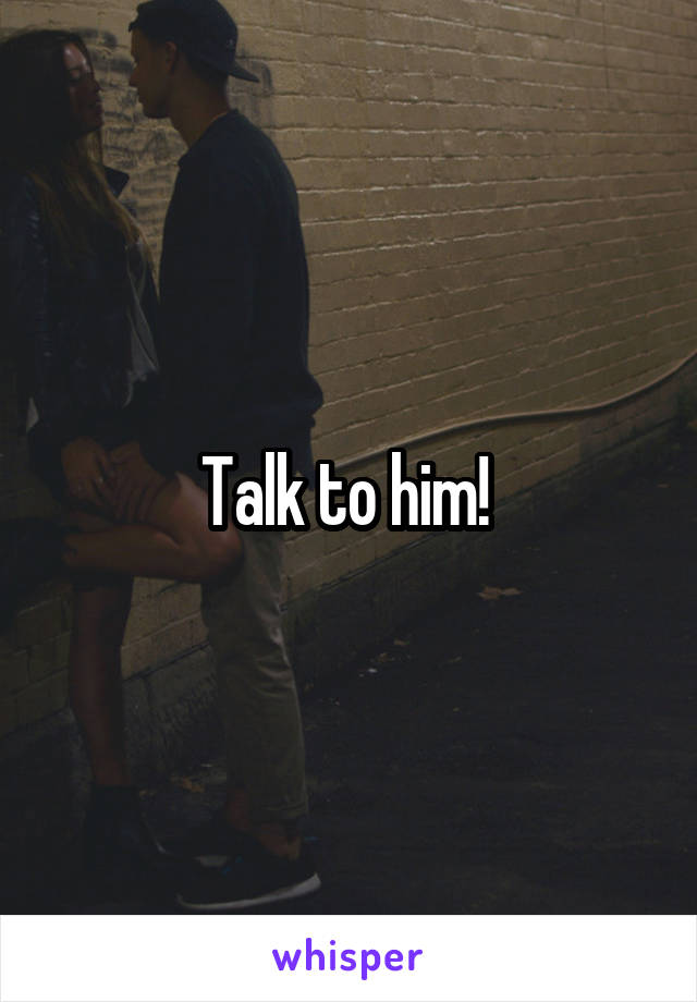 Talk to him! 