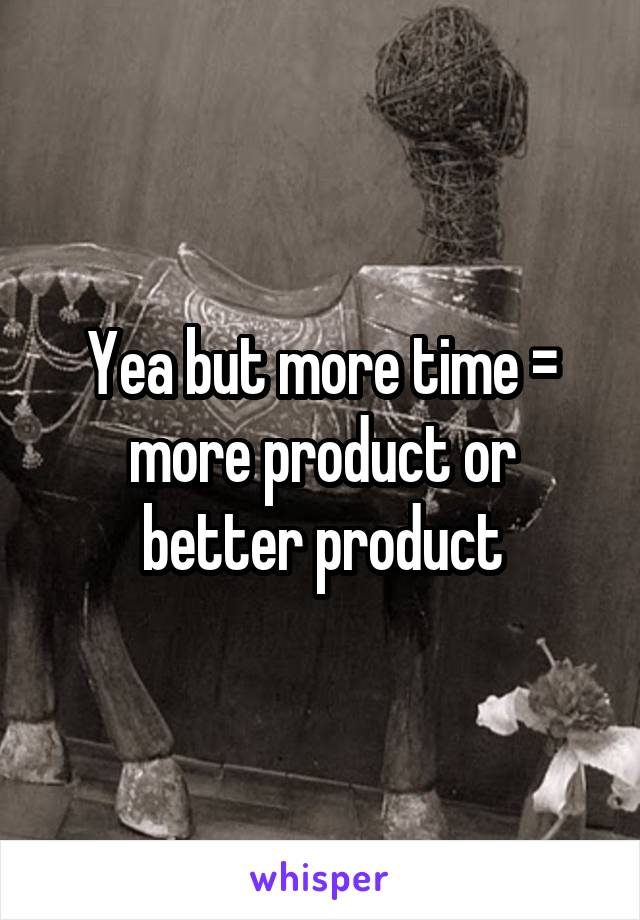 Yea but more time = more product or better product