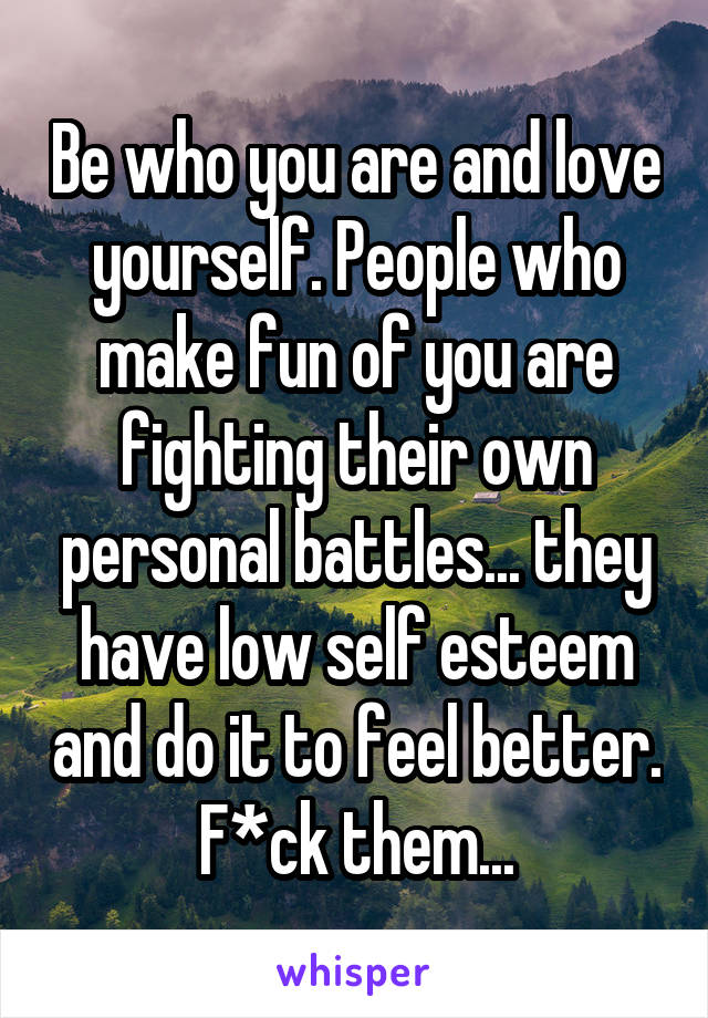 Be who you are and love yourself. People who make fun of you are fighting their own personal battles... they have low self esteem and do it to feel better. F*ck them...