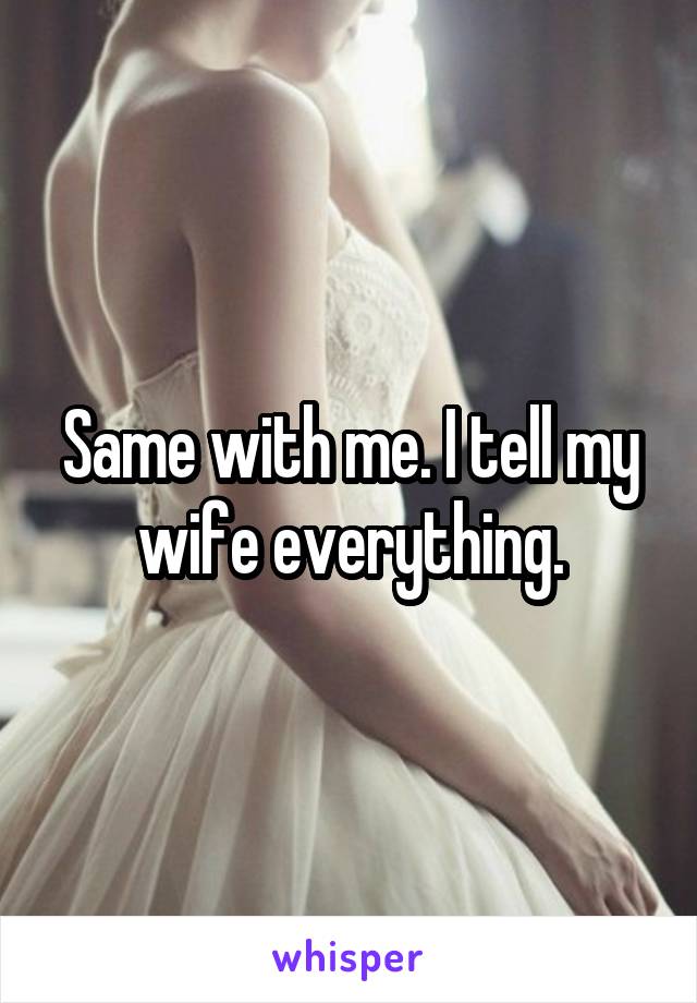 Same with me. I tell my wife everything.