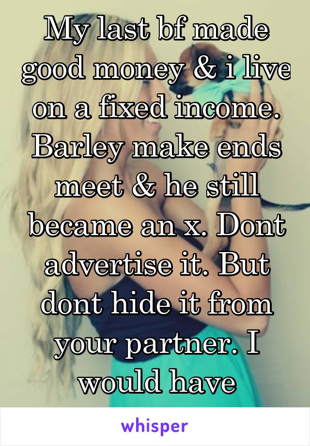 My last bf made good money & i live on a fixed income. Barley make ends meet & he still became an x. Dont advertise it. But dont hide it from your partner. I would have dumped u as well.