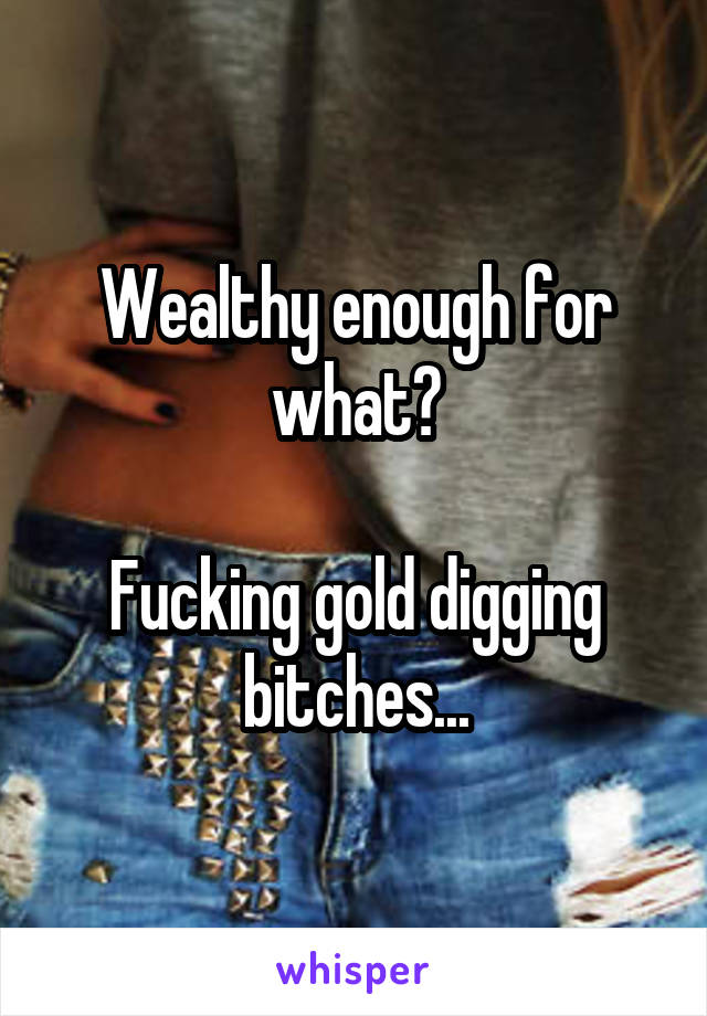 Wealthy enough for what?

Fucking gold digging bitches...