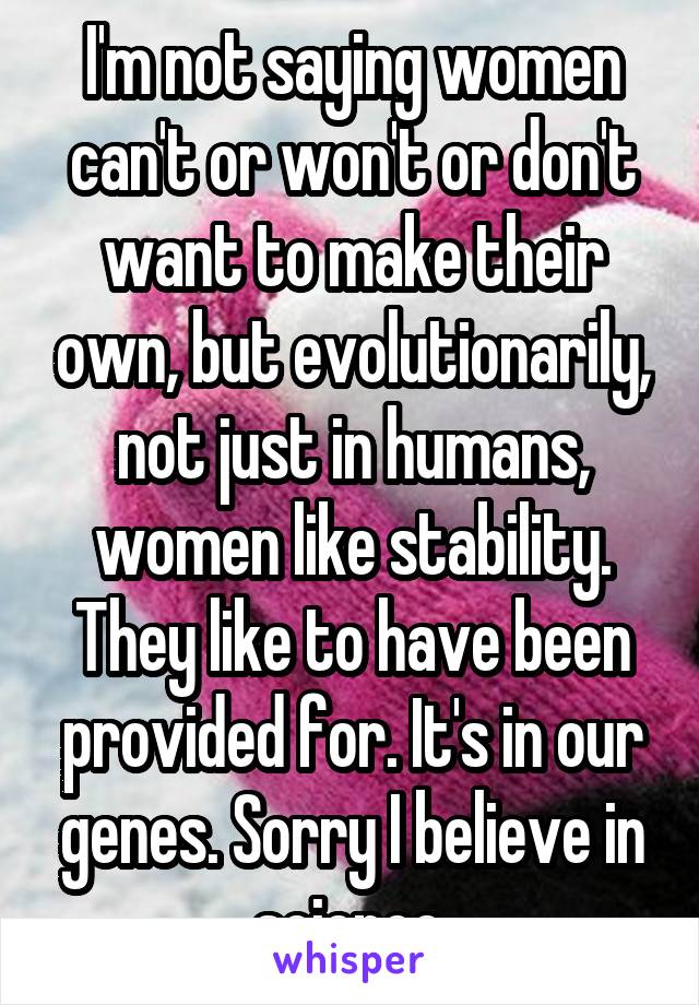 I'm not saying women can't or won't or don't want to make their own, but evolutionarily, not just in humans, women like stability. They like to have been provided for. It's in our genes. Sorry I believe in science.