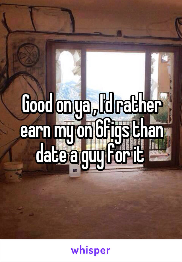 Good on ya , I'd rather earn my on 6figs than date a guy for it 