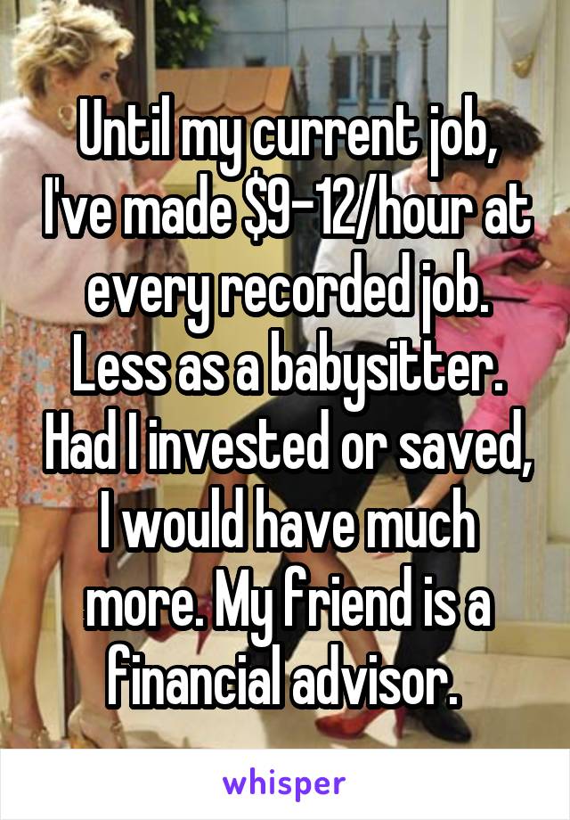 Until my current job, I've made $9-12/hour at every recorded job. Less as a babysitter. Had I invested or saved, I would have much more. My friend is a financial advisor. 