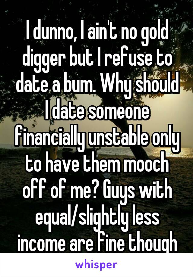 I dunno, I ain't no gold digger but I refuse to date a bum. Why should I date someone financially unstable only to have them mooch off of me? Guys with equal/slightly less income are fine though