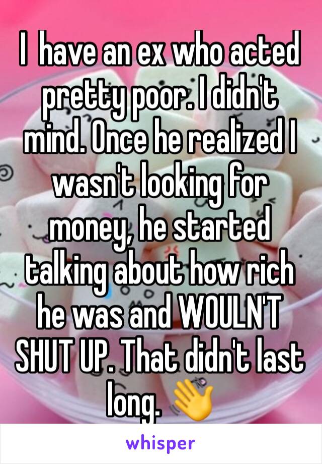 I  have an ex who acted pretty poor. I didn't mind. Once he realized I wasn't looking for money, he started talking about how rich he was and WOULN'T SHUT UP. That didn't last long. 👋 