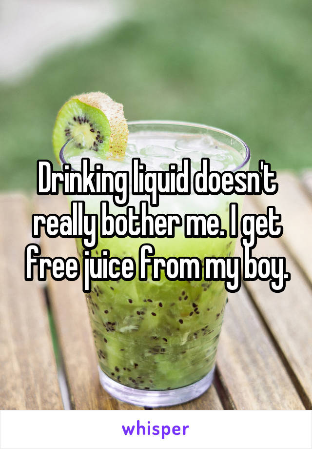 Drinking liquid doesn't really bother me. I get free juice from my boy.