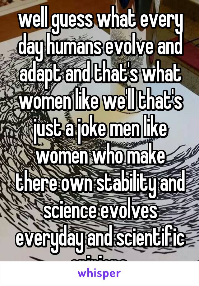 well guess what every day humans evolve and adapt and that's what women like we'll that's just a joke men like women who make there own stability and science evolves everyday and scientific opinions 