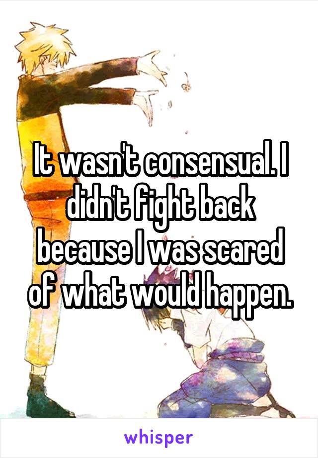 It wasn't consensual. I didn't fight back because I was scared of what would happen.