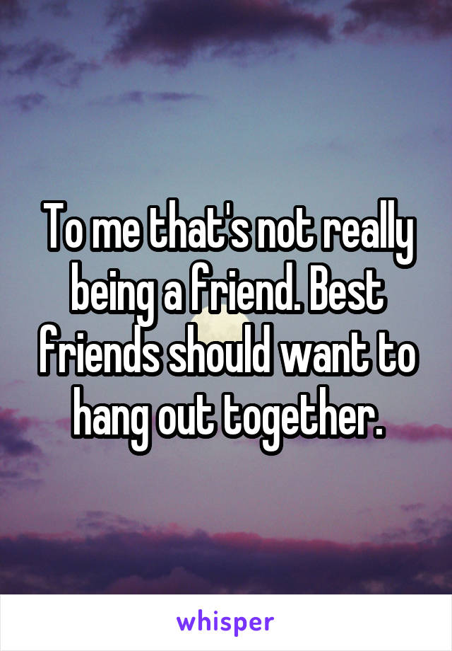 To me that's not really being a friend. Best friends should want to hang out together.