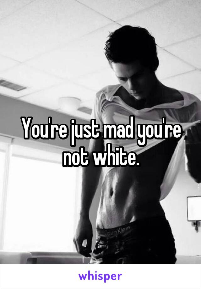 You're just mad you're not white.