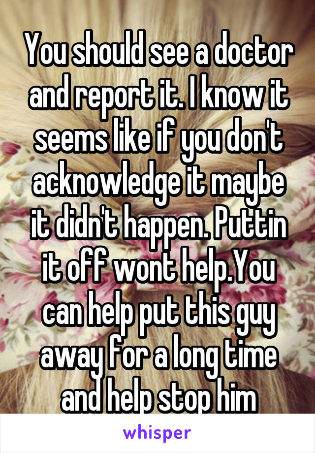 You should see a doctor and report it. I know it seems like if you don't acknowledge it maybe it didn't happen. Puttin it off wont help.You can help put this guy away for a long time and help stop him