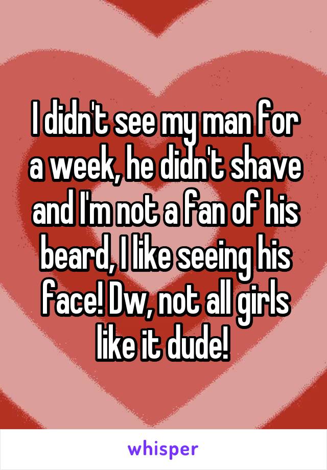 I didn't see my man for a week, he didn't shave and I'm not a fan of his beard, I like seeing his face! Dw, not all girls like it dude! 