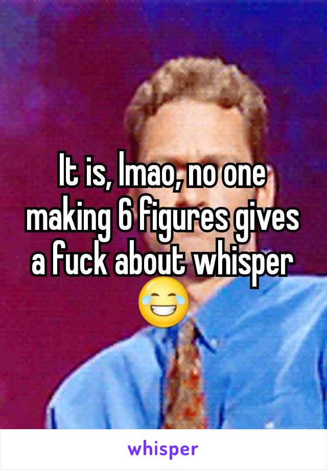 It is, lmao, no one making 6 figures gives a fuck about whisper 😂